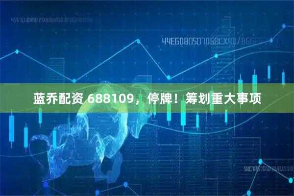 蓝乔配资 688109，停牌！筹划重大事项