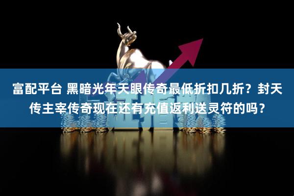 富配平台 黑暗光年天眼传奇最低折扣几折？封天传主宰传奇现在还有充值返利送灵符的吗？