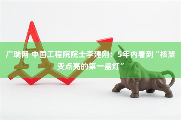 广瑞网 中国工程院院士李建刚：5年内看到“核聚变点亮的第一盏灯”