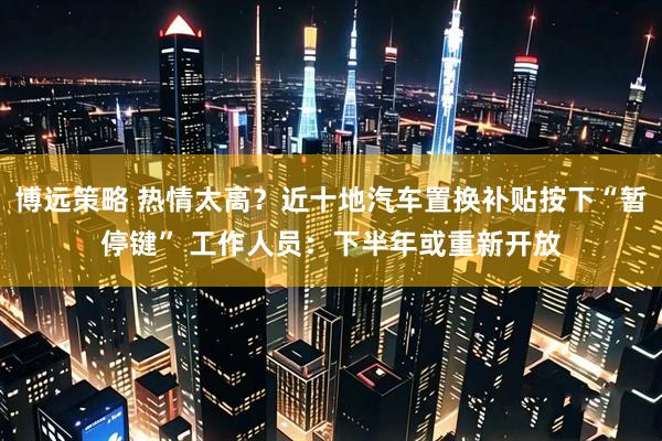 博远策略 热情太高？近十地汽车置换补贴按下“暂停键” 工作人员：下半年或重新开放