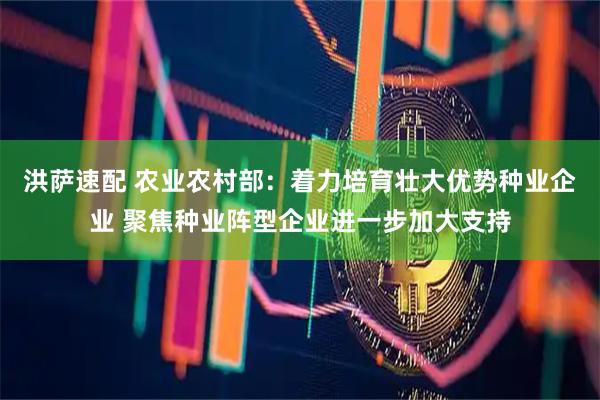 洪萨速配 农业农村部：着力培育壮大优势种业企业 聚焦种业阵型企业进一步加大支持