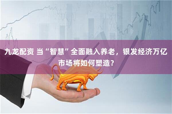 九龙配资 当“智慧”全面融入养老，银发经济万亿市场将如何塑造？