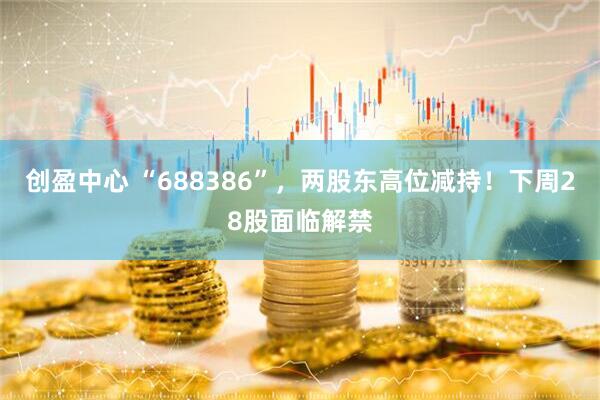 创盈中心 “688386”，两股东高位减持！下周28股面临解禁