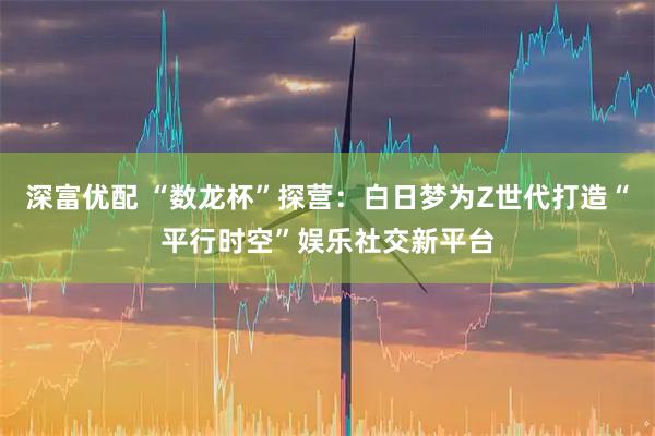 深富优配 “数龙杯”探营：白日梦为Z世代打造“平行时空”娱乐社交新平台