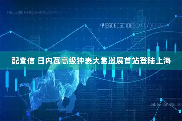 配查信 日内瓦高级钟表大赏巡展首站登陆上海