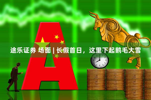 途乐证券 场面 | 长假首日，这里下起鹅毛大雪