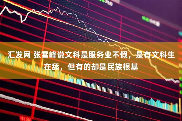汇发网 张雪峰说文科是服务业不假，是有文科生在舔，但有的却是民族根基