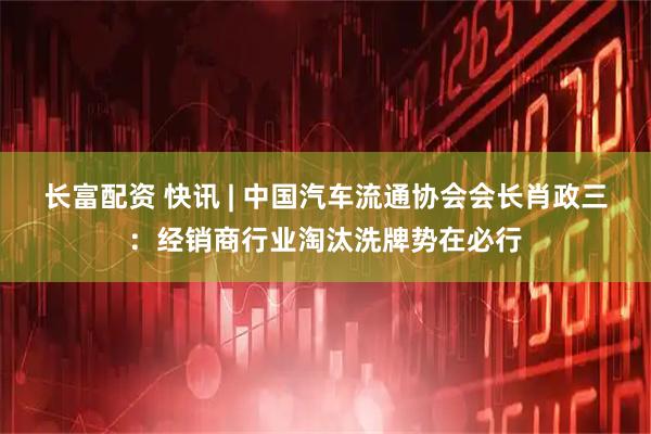 长富配资 快讯 | 中国汽车流通协会会长肖政三：经销商行业淘汰洗牌势在必行