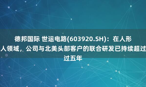 德邦国际 世运电路(603920.SH)：在人形机器人领域，公司与北美头部客户的联合研发已持续超过五年