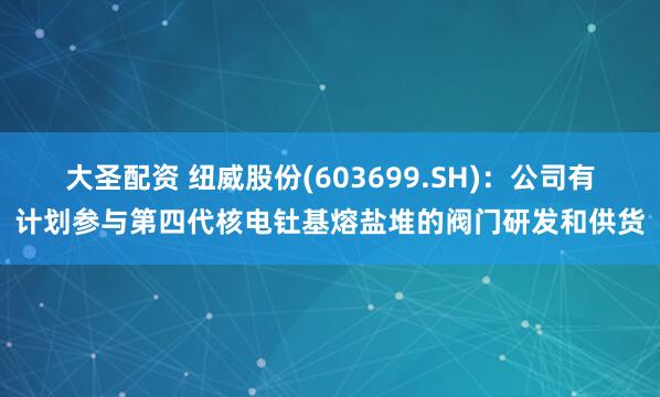 大圣配资 纽威股份(603699.SH)：公司有计划参与第四代核电钍基熔盐堆的阀门研发和供货