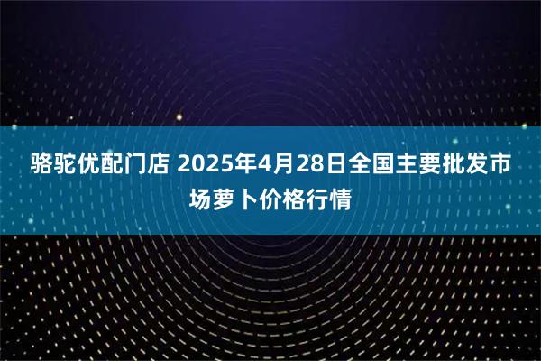 骆驼优配门店 2025年4月28日全国主要批发市场萝卜价格行情