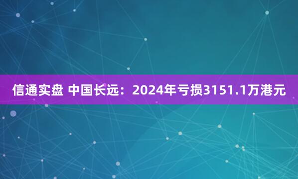 信通实盘 中国长远：2024年亏损3151.1万港元