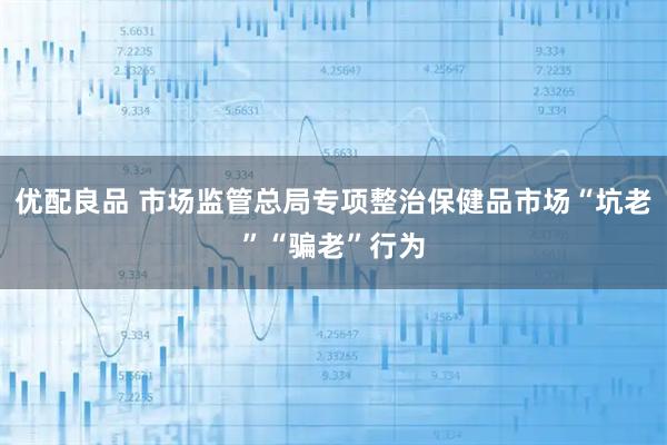 优配良品 市场监管总局专项整治保健品市场“坑老”“骗老”行为