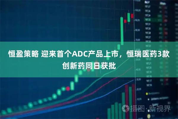 恒盈策略 迎来首个ADC产品上市,恒瑞医药3款创新药同日获批