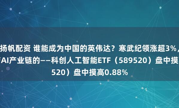 扬帆配资 谁能成为中国的英伟达?寒武纪领涨超3%,重仓国产AI产业链的——科创人工智能ETF(589520)盘中摸高0.88%