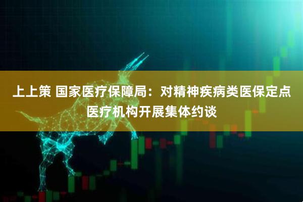 上上策 国家医疗保障局：对精神疾病类医保定点医疗机构开展集体约谈