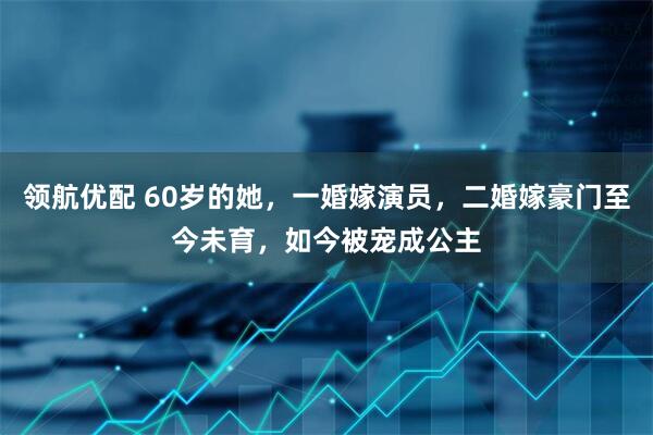 领航优配 60岁的她，一婚嫁演员，二婚嫁豪门至今未育，如今被宠成公主