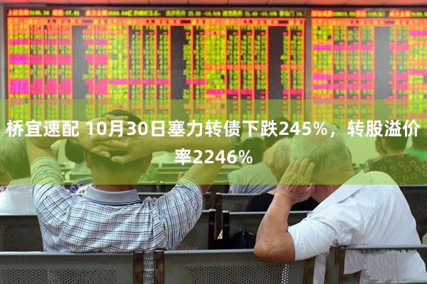 桥宜速配 10月30日塞力转债下跌245%,转股溢价率2246%