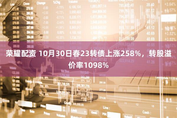荣耀配资 10月30日春23转债上涨258%，转股溢价率1098%