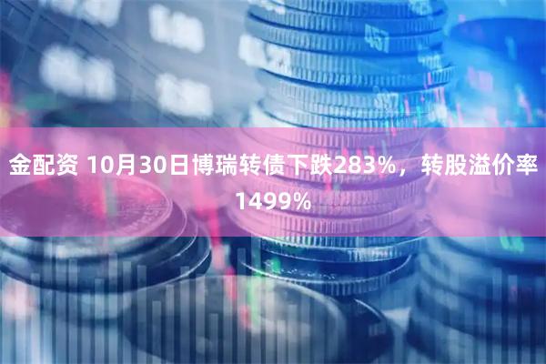 金配资 10月30日博瑞转债下跌283%，转股溢价率1499%