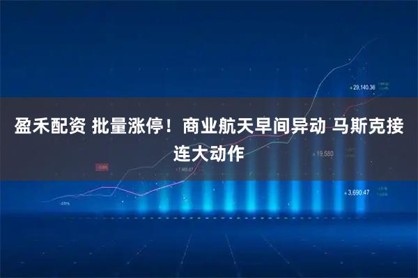 盈禾配资 批量涨停！商业航天早间异动 马斯克接连大动作
