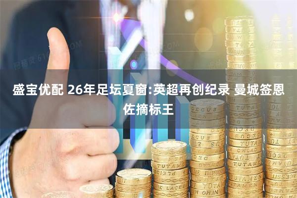 盛宝优配 26年足坛夏窗:英超再创纪录 曼城签恩佐摘标王